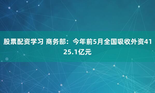 股票配资学习 商务部：今年前5月全国吸收外资4125.1亿元