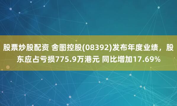 股票炒股配资 舍图控股(08392)发布年度业绩，股东应占亏损775.9万港元 同比增加17.69%