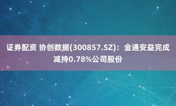 证券配资 协创数据(300857.SZ)：金通安益完成减持0.78%公司股份