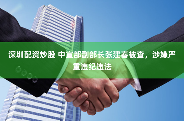 深圳配资炒股 中宣部副部长张建春被查，涉嫌严重违纪违法