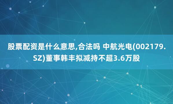 股票配资是什么意思,合法吗 中航光电(002179.SZ)董事韩丰拟减持不超3.6万股
