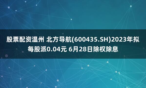 股票配资温州 北方导航(600435.SH)2023年拟每股派0.04元 6月28日除权除息