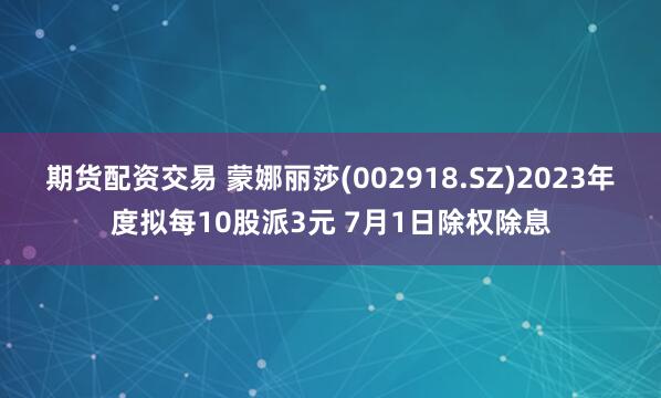 期货配资交易 蒙娜丽莎(002918.SZ)2023年度拟每10股派3元 7月1日除权除息
