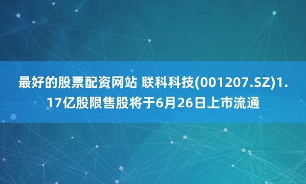 最好的股票配资网站 联科科技(001207.SZ)1.17亿股限售股将于6月26日上市流通