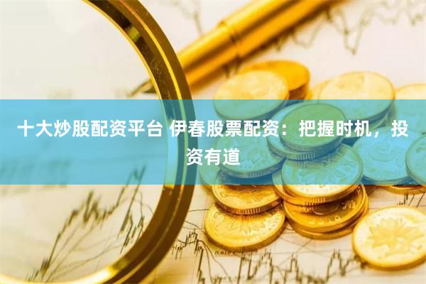 十大炒股配资平台 伊春股票配资：把握时机，投资有道