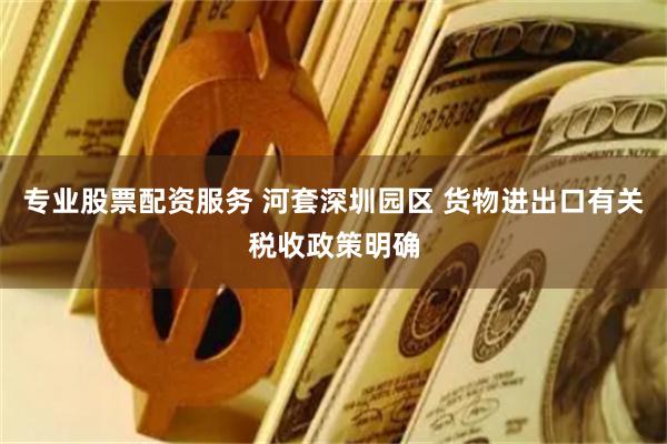 专业股票配资服务 河套深圳园区 货物进出口有关税收政策明确
