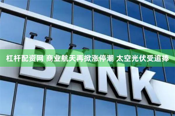 杠杆配资网 商业航天再掀涨停潮 太空光伏受追捧