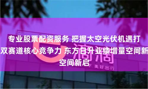 专业股票配资服务 把握太空光伏机遇打造双赛道核心竞争力 东方日升业绩增量空间新启