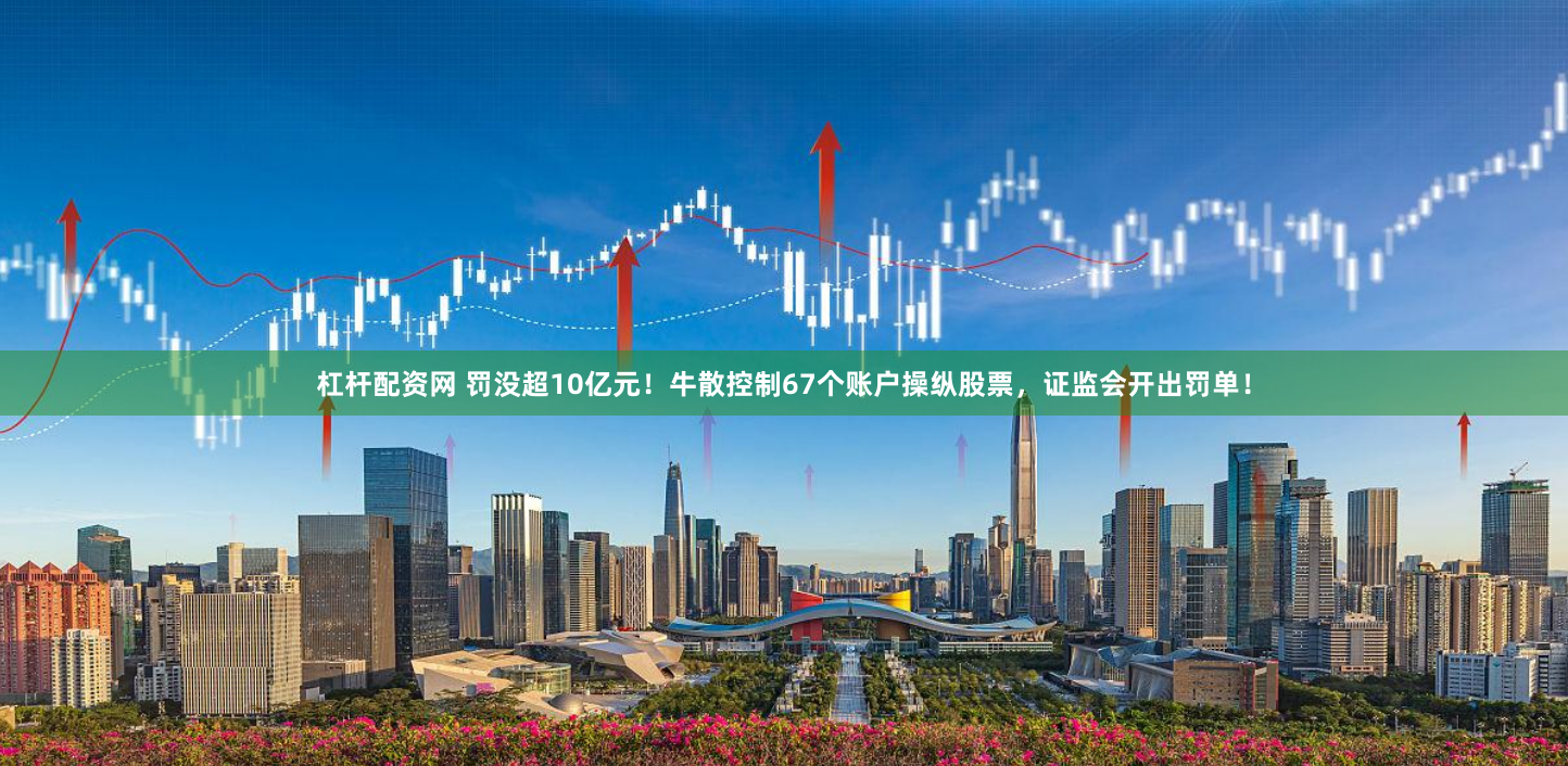 杠杆配资网 罚没超10亿元！牛散控制67个账户操纵股票，证监会开出罚单！