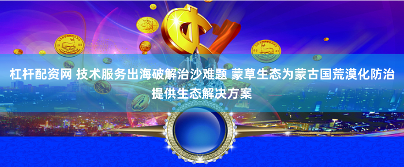 杠杆配资网 技术服务出海破解治沙难题 蒙草生态为蒙古国荒漠化防治提供生态解决方案