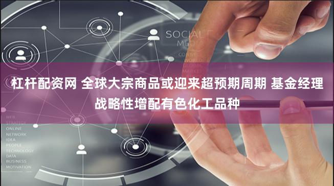 杠杆配资网 全球大宗商品或迎来超预期周期 基金经理战略性增配有色化工品种