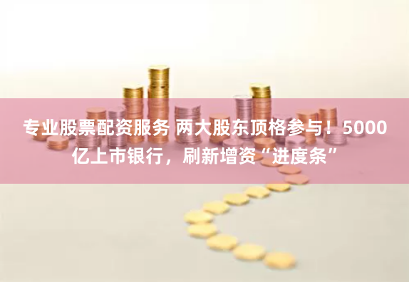 专业股票配资服务 两大股东顶格参与！5000亿上市银行，刷新增资“进度条”