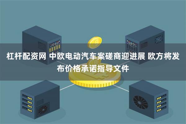 杠杆配资网 中欧电动汽车案磋商迎进展 欧方将发布价格承诺指导文件
