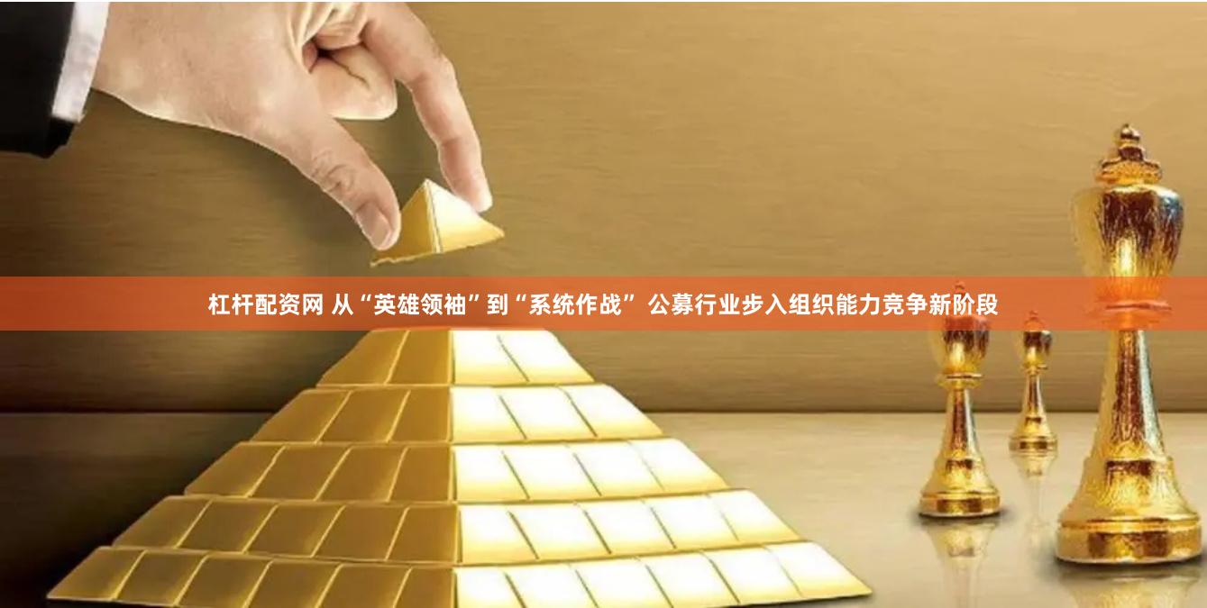 杠杆配资网 从“英雄领袖”到“系统作战” 公募行业步入组织能力竞争新阶段
