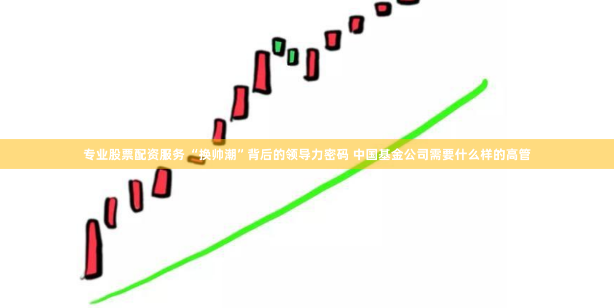 专业股票配资服务 “换帅潮”背后的领导力密码 中国基金公司需要什么样的高管