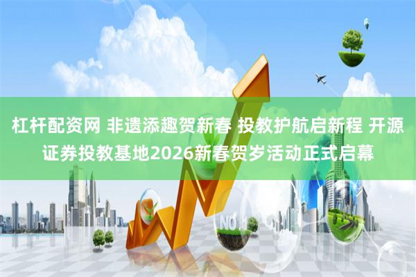 杠杆配资网 非遗添趣贺新春 投教护航启新程 开源证券投教基地2026新春贺岁活动正式启幕