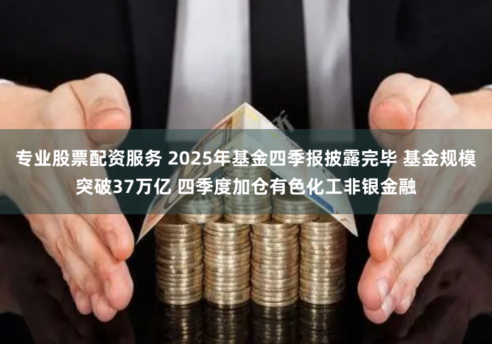专业股票配资服务 2025年基金四季报披露完毕 基金规模突破37万亿 四季度加仓有色化工非银金融
