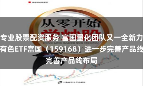 专业股票配资服务 富国量化团队又一全新力作，有色ETF富国（159168）进一步完善产品线布局