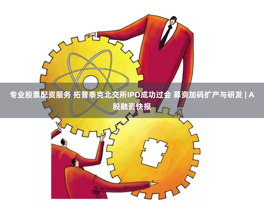 专业股票配资服务 拓普泰克北交所IPO成功过会 募资加码扩产与研发 | A股融资快报