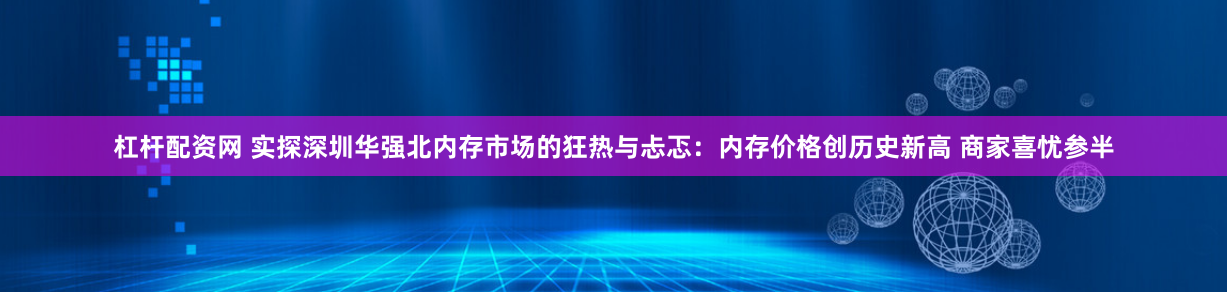 杠杆配资网 实探深圳华强北内存市场的狂热与忐忑：内存价格创历史新高 商家喜忧参半